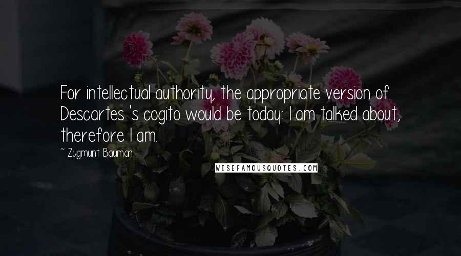 Zygmunt Bauman Quotes: For intellectual authority, the appropriate version of Descartes 's cogito would be today: I am talked about, therefore I am.