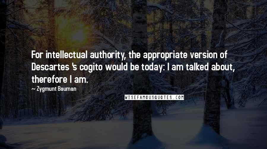 Zygmunt Bauman Quotes: For intellectual authority, the appropriate version of Descartes 's cogito would be today: I am talked about, therefore I am.