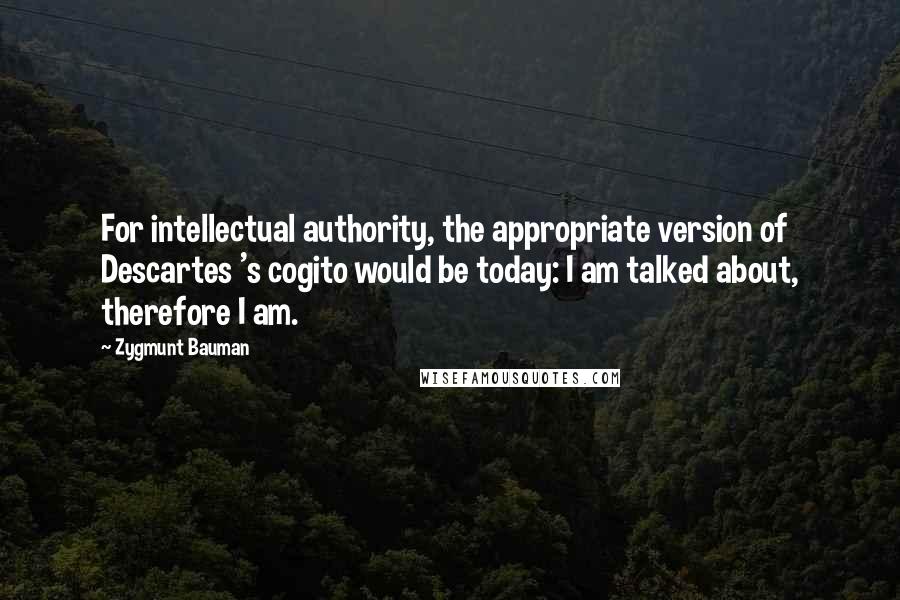 Zygmunt Bauman Quotes: For intellectual authority, the appropriate version of Descartes 's cogito would be today: I am talked about, therefore I am.