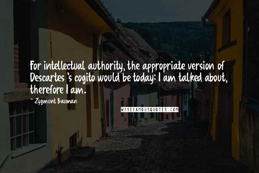 Zygmunt Bauman Quotes: For intellectual authority, the appropriate version of Descartes 's cogito would be today: I am talked about, therefore I am.