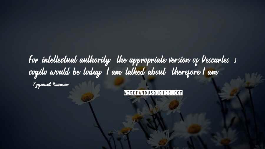 Zygmunt Bauman Quotes: For intellectual authority, the appropriate version of Descartes 's cogito would be today: I am talked about, therefore I am.