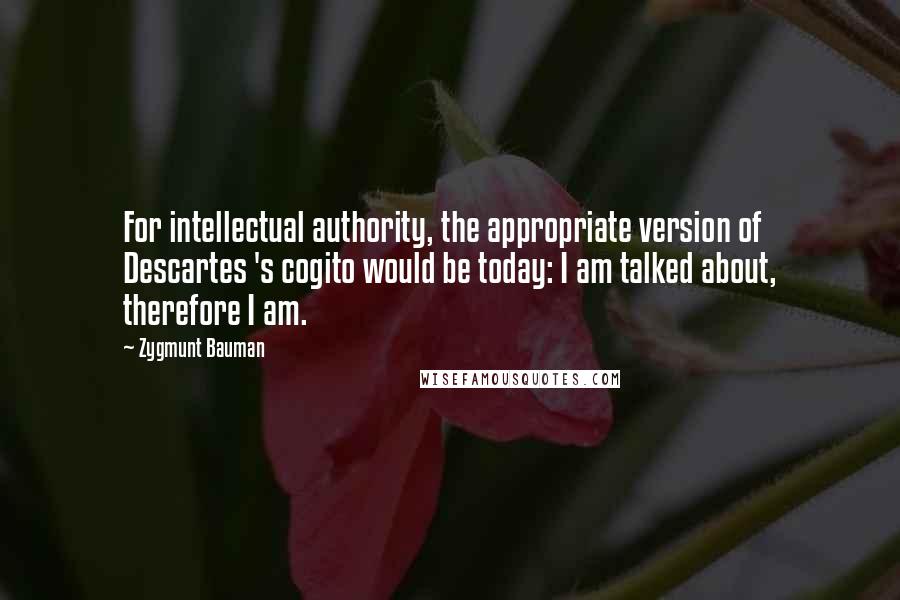 Zygmunt Bauman Quotes: For intellectual authority, the appropriate version of Descartes 's cogito would be today: I am talked about, therefore I am.