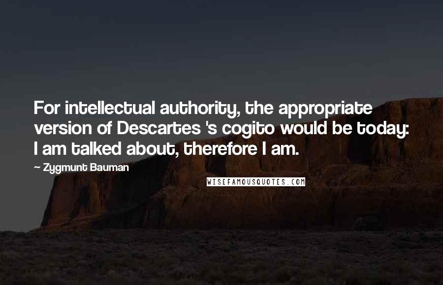 Zygmunt Bauman Quotes: For intellectual authority, the appropriate version of Descartes 's cogito would be today: I am talked about, therefore I am.