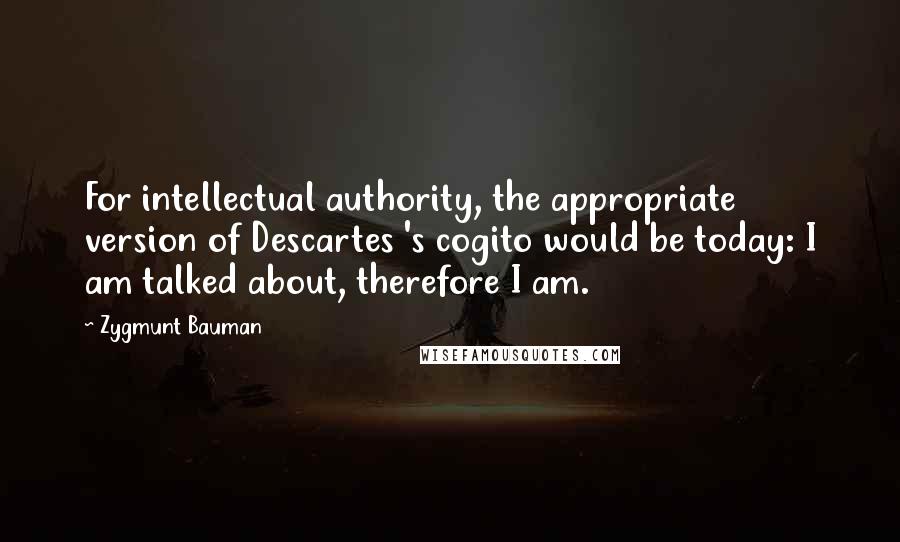 Zygmunt Bauman Quotes: For intellectual authority, the appropriate version of Descartes 's cogito would be today: I am talked about, therefore I am.