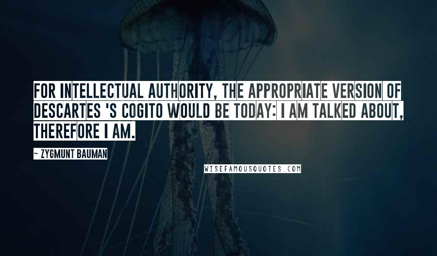 Zygmunt Bauman Quotes: For intellectual authority, the appropriate version of Descartes 's cogito would be today: I am talked about, therefore I am.