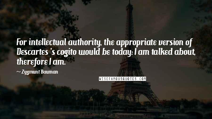 Zygmunt Bauman Quotes: For intellectual authority, the appropriate version of Descartes 's cogito would be today: I am talked about, therefore I am.