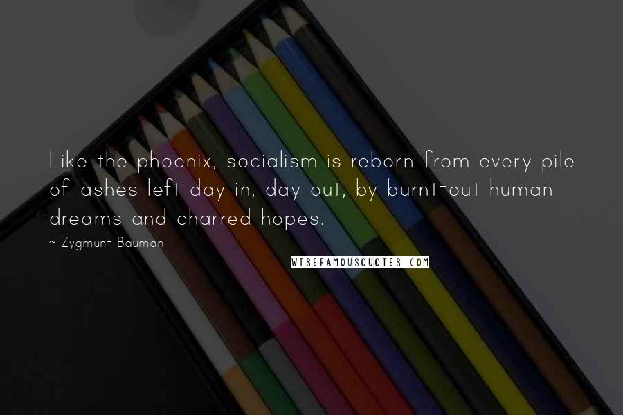 Zygmunt Bauman Quotes: Like the phoenix, socialism is reborn from every pile of ashes left day in, day out, by burnt-out human dreams and charred hopes.