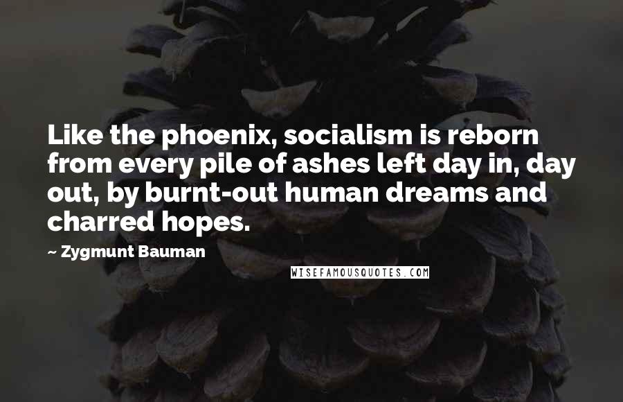 Zygmunt Bauman Quotes: Like the phoenix, socialism is reborn from every pile of ashes left day in, day out, by burnt-out human dreams and charred hopes.