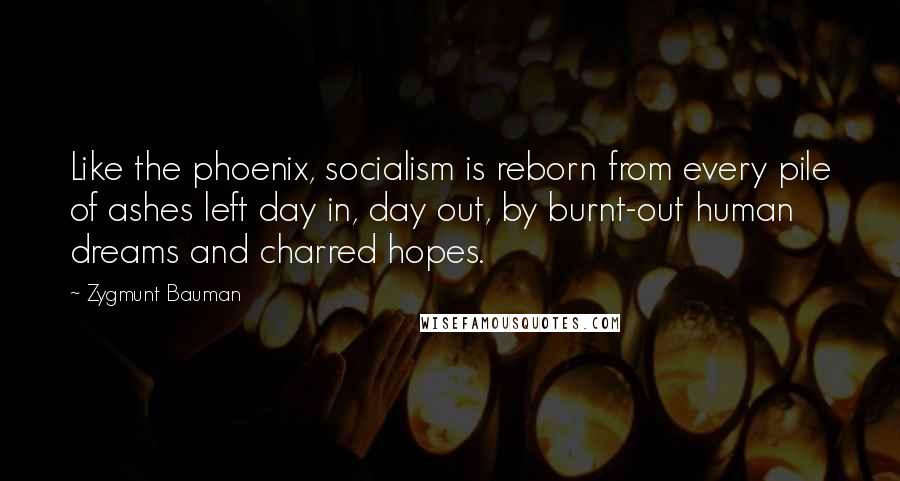 Zygmunt Bauman Quotes: Like the phoenix, socialism is reborn from every pile of ashes left day in, day out, by burnt-out human dreams and charred hopes.