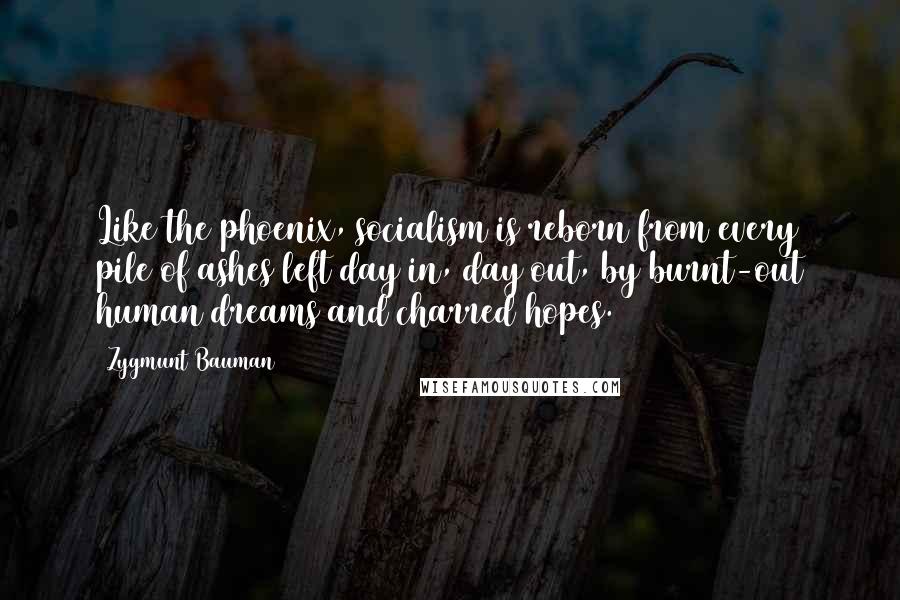 Zygmunt Bauman Quotes: Like the phoenix, socialism is reborn from every pile of ashes left day in, day out, by burnt-out human dreams and charred hopes.