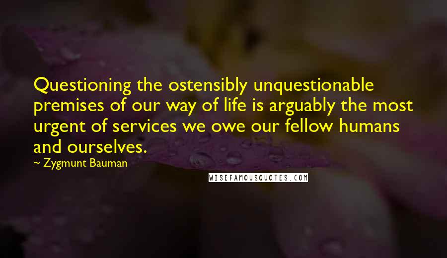 Zygmunt Bauman Quotes: Questioning the ostensibly unquestionable premises of our way of life is arguably the most urgent of services we owe our fellow humans and ourselves.