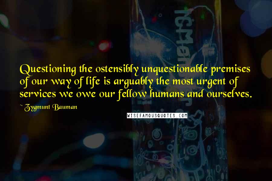 Zygmunt Bauman Quotes: Questioning the ostensibly unquestionable premises of our way of life is arguably the most urgent of services we owe our fellow humans and ourselves.