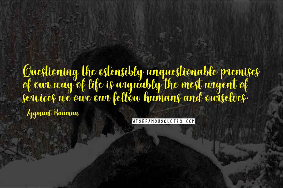 Zygmunt Bauman Quotes: Questioning the ostensibly unquestionable premises of our way of life is arguably the most urgent of services we owe our fellow humans and ourselves.