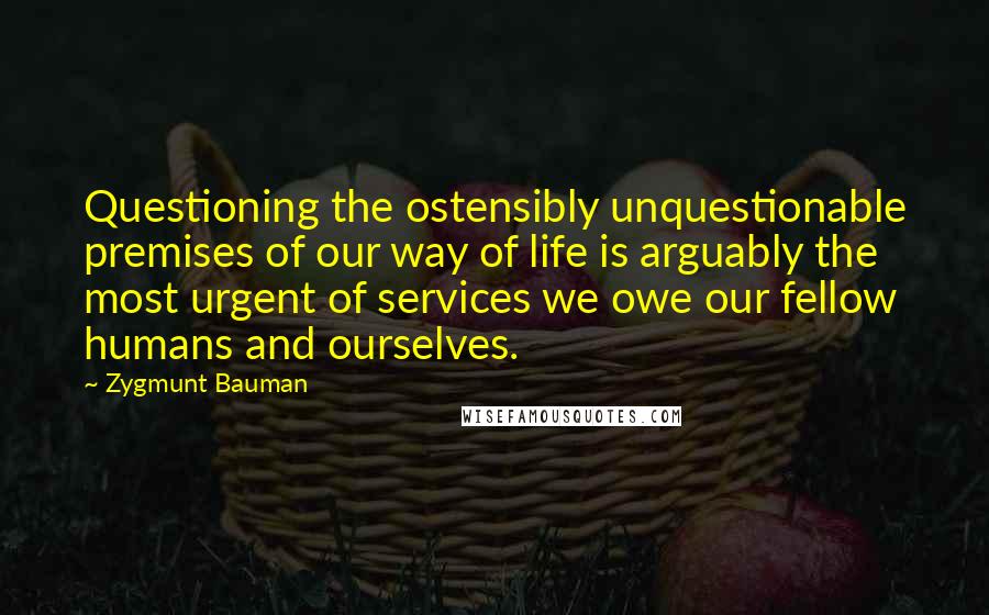 Zygmunt Bauman Quotes: Questioning the ostensibly unquestionable premises of our way of life is arguably the most urgent of services we owe our fellow humans and ourselves.