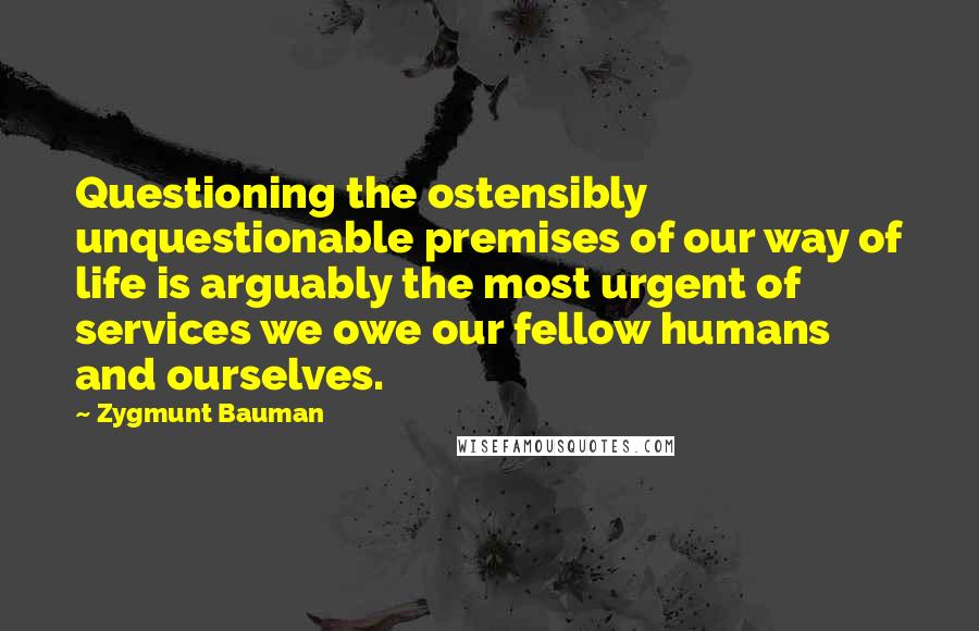 Zygmunt Bauman Quotes: Questioning the ostensibly unquestionable premises of our way of life is arguably the most urgent of services we owe our fellow humans and ourselves.