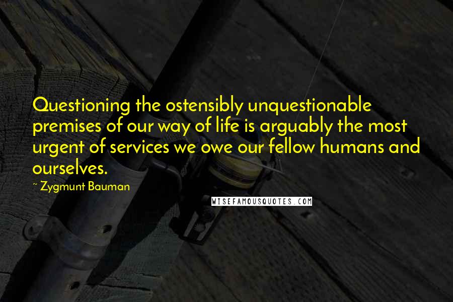 Zygmunt Bauman Quotes: Questioning the ostensibly unquestionable premises of our way of life is arguably the most urgent of services we owe our fellow humans and ourselves.