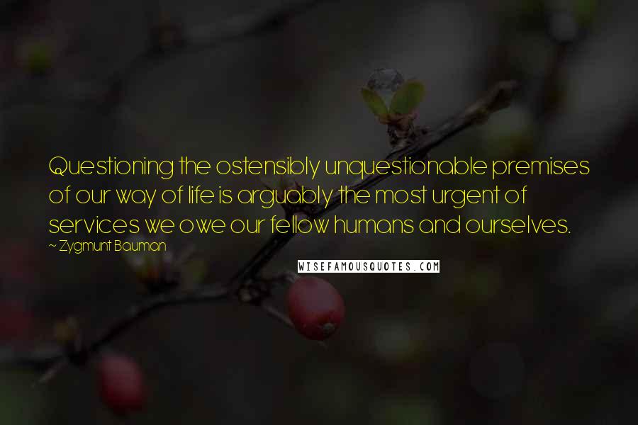 Zygmunt Bauman Quotes: Questioning the ostensibly unquestionable premises of our way of life is arguably the most urgent of services we owe our fellow humans and ourselves.