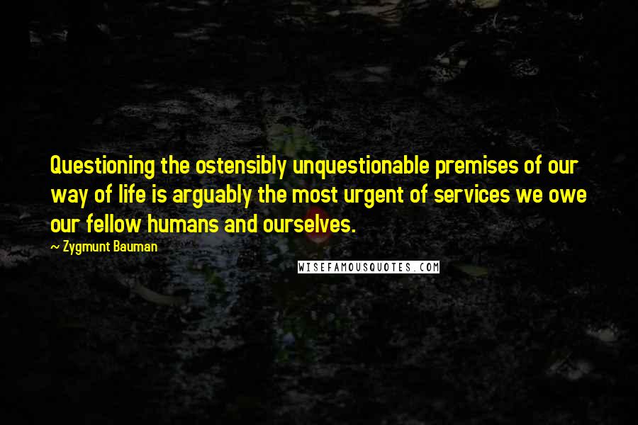 Zygmunt Bauman Quotes: Questioning the ostensibly unquestionable premises of our way of life is arguably the most urgent of services we owe our fellow humans and ourselves.