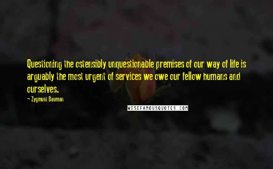 Zygmunt Bauman Quotes: Questioning the ostensibly unquestionable premises of our way of life is arguably the most urgent of services we owe our fellow humans and ourselves.