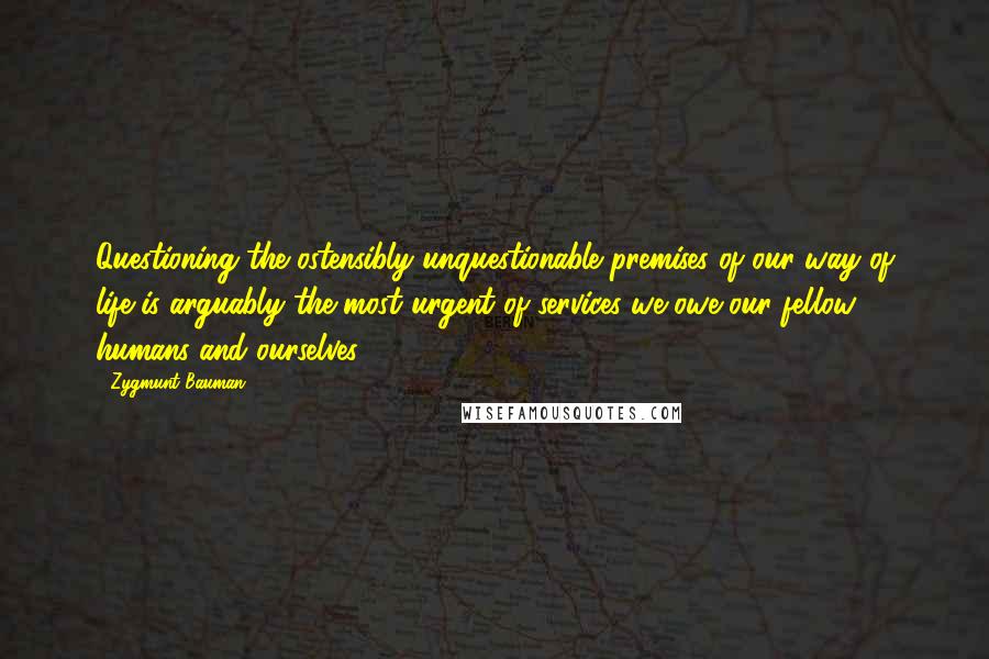 Zygmunt Bauman Quotes: Questioning the ostensibly unquestionable premises of our way of life is arguably the most urgent of services we owe our fellow humans and ourselves.