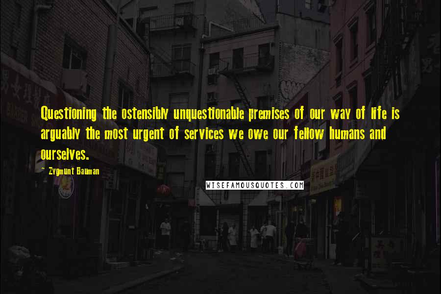 Zygmunt Bauman Quotes: Questioning the ostensibly unquestionable premises of our way of life is arguably the most urgent of services we owe our fellow humans and ourselves.