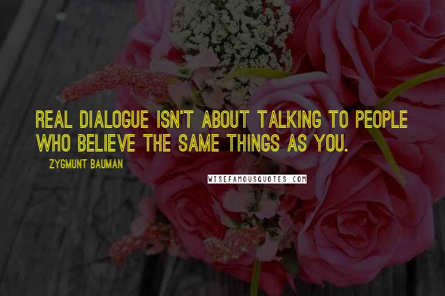 Zygmunt Bauman Quotes: Real dialogue isn't about talking to people who believe the same things as you.