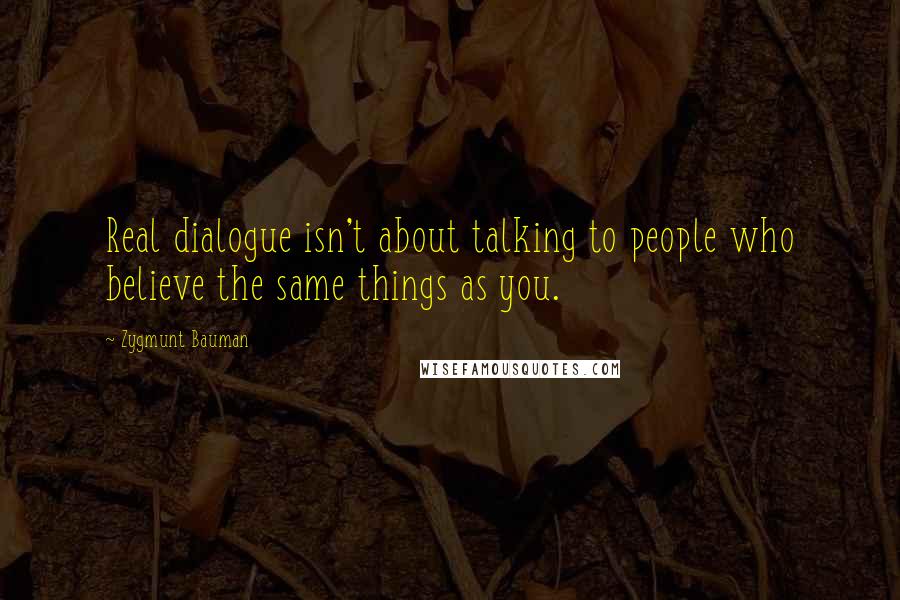 Zygmunt Bauman Quotes: Real dialogue isn't about talking to people who believe the same things as you.