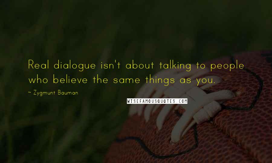 Zygmunt Bauman Quotes: Real dialogue isn't about talking to people who believe the same things as you.