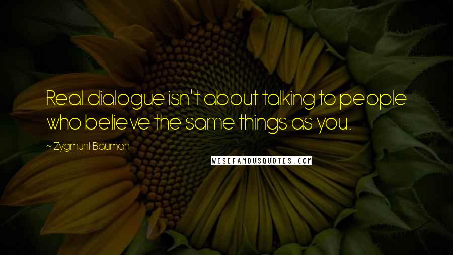 Zygmunt Bauman Quotes: Real dialogue isn't about talking to people who believe the same things as you.