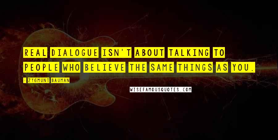 Zygmunt Bauman Quotes: Real dialogue isn't about talking to people who believe the same things as you.