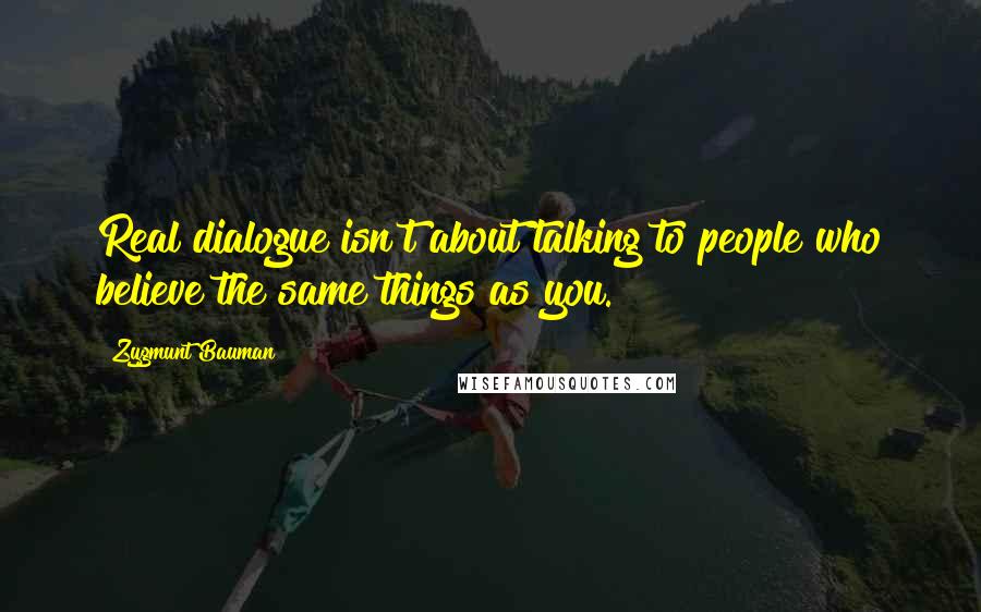 Zygmunt Bauman Quotes: Real dialogue isn't about talking to people who believe the same things as you.