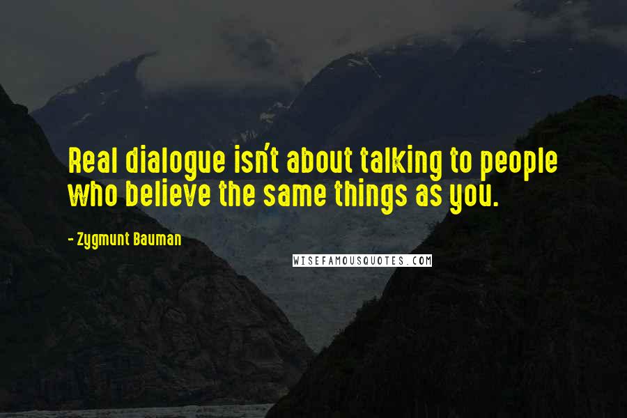 Zygmunt Bauman Quotes: Real dialogue isn't about talking to people who believe the same things as you.