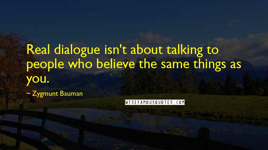 Zygmunt Bauman Quotes: Real dialogue isn't about talking to people who believe the same things as you.