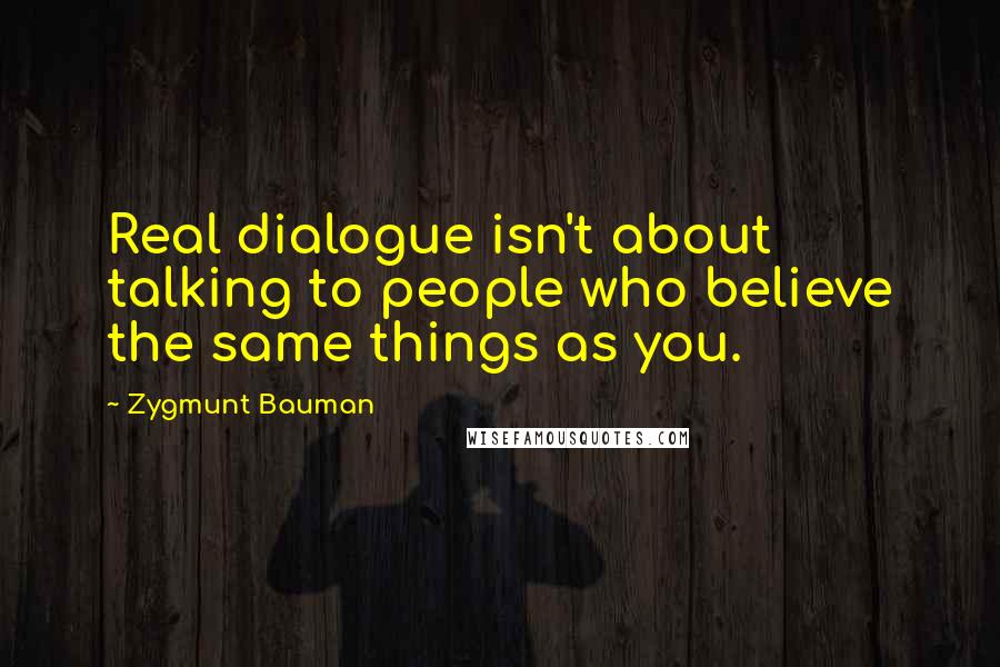 Zygmunt Bauman Quotes: Real dialogue isn't about talking to people who believe the same things as you.