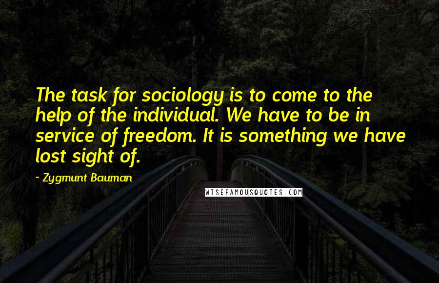 Zygmunt Bauman Quotes: The task for sociology is to come to the help of the individual. We have to be in service of freedom. It is something we have lost sight of.