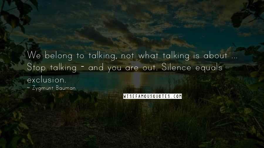 Zygmunt Bauman Quotes: We belong to talking, not what talking is about ... Stop talking - and you are out. Silence equals exclusion.