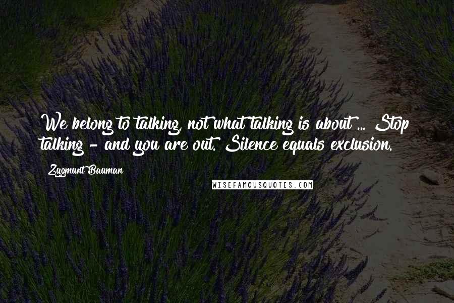 Zygmunt Bauman Quotes: We belong to talking, not what talking is about ... Stop talking - and you are out. Silence equals exclusion.