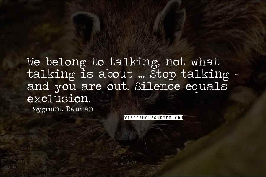 Zygmunt Bauman Quotes: We belong to talking, not what talking is about ... Stop talking - and you are out. Silence equals exclusion.