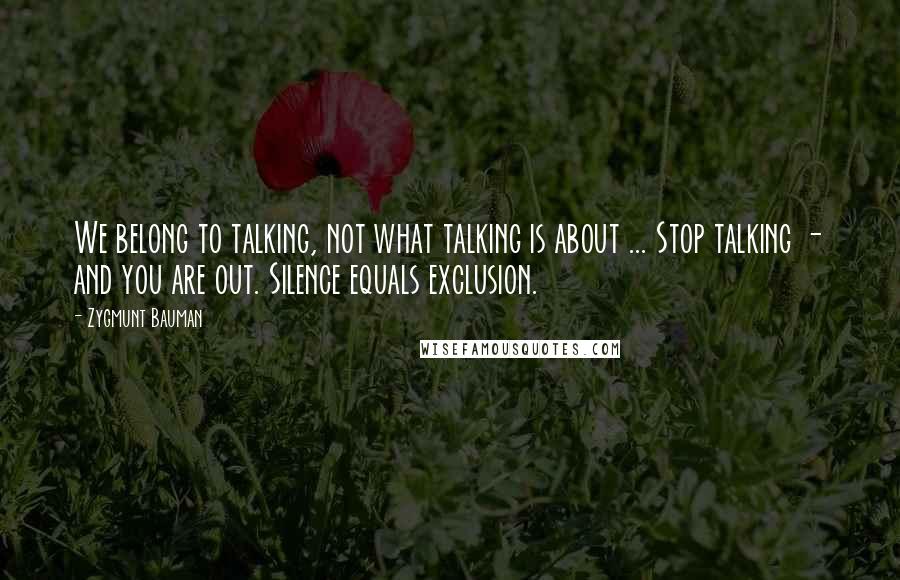 Zygmunt Bauman Quotes: We belong to talking, not what talking is about ... Stop talking - and you are out. Silence equals exclusion.