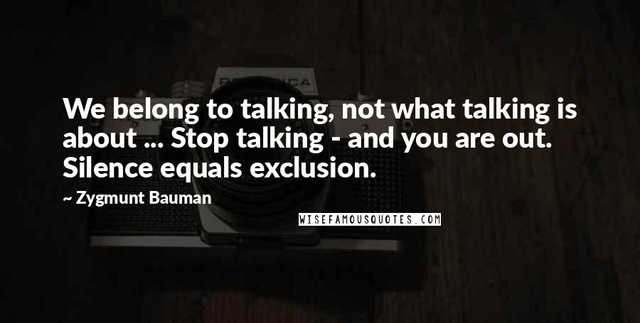 Zygmunt Bauman Quotes: We belong to talking, not what talking is about ... Stop talking - and you are out. Silence equals exclusion.