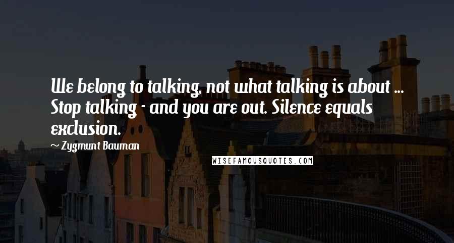 Zygmunt Bauman Quotes: We belong to talking, not what talking is about ... Stop talking - and you are out. Silence equals exclusion.