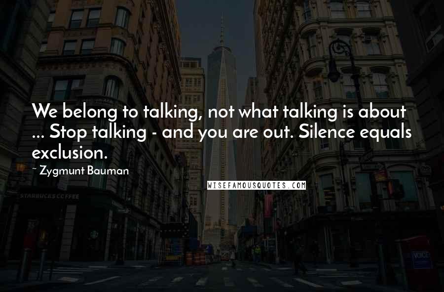 Zygmunt Bauman Quotes: We belong to talking, not what talking is about ... Stop talking - and you are out. Silence equals exclusion.