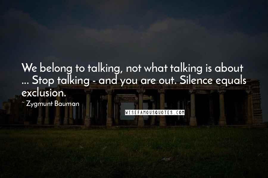 Zygmunt Bauman Quotes: We belong to talking, not what talking is about ... Stop talking - and you are out. Silence equals exclusion.