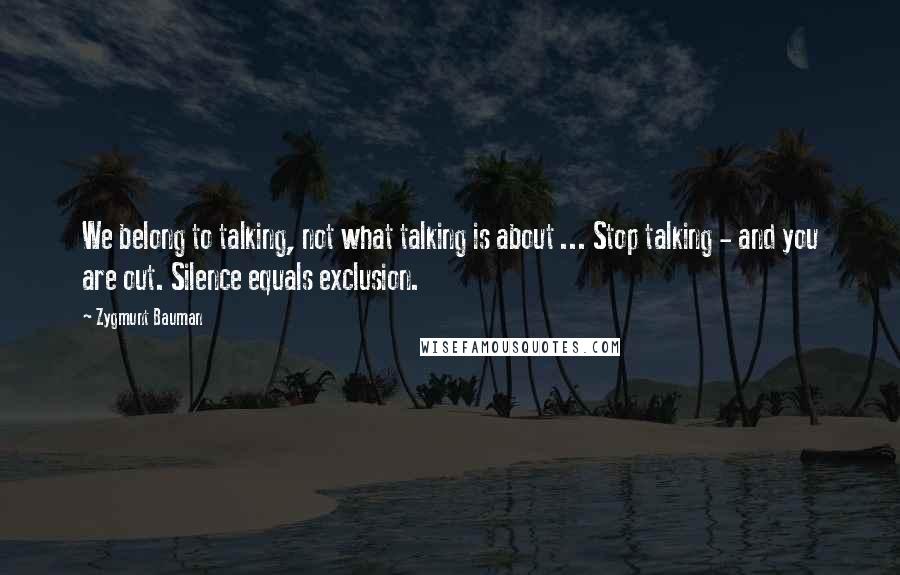 Zygmunt Bauman Quotes: We belong to talking, not what talking is about ... Stop talking - and you are out. Silence equals exclusion.