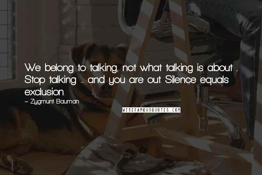 Zygmunt Bauman Quotes: We belong to talking, not what talking is about ... Stop talking - and you are out. Silence equals exclusion.