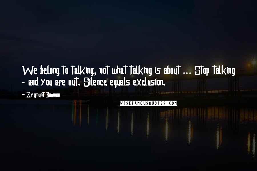 Zygmunt Bauman Quotes: We belong to talking, not what talking is about ... Stop talking - and you are out. Silence equals exclusion.