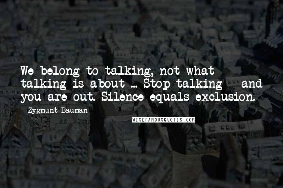 Zygmunt Bauman Quotes: We belong to talking, not what talking is about ... Stop talking - and you are out. Silence equals exclusion.