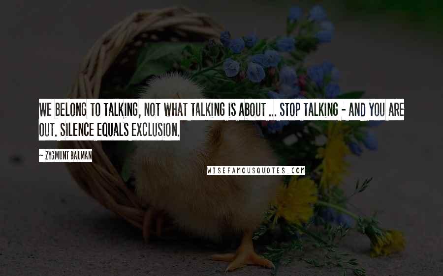 Zygmunt Bauman Quotes: We belong to talking, not what talking is about ... Stop talking - and you are out. Silence equals exclusion.