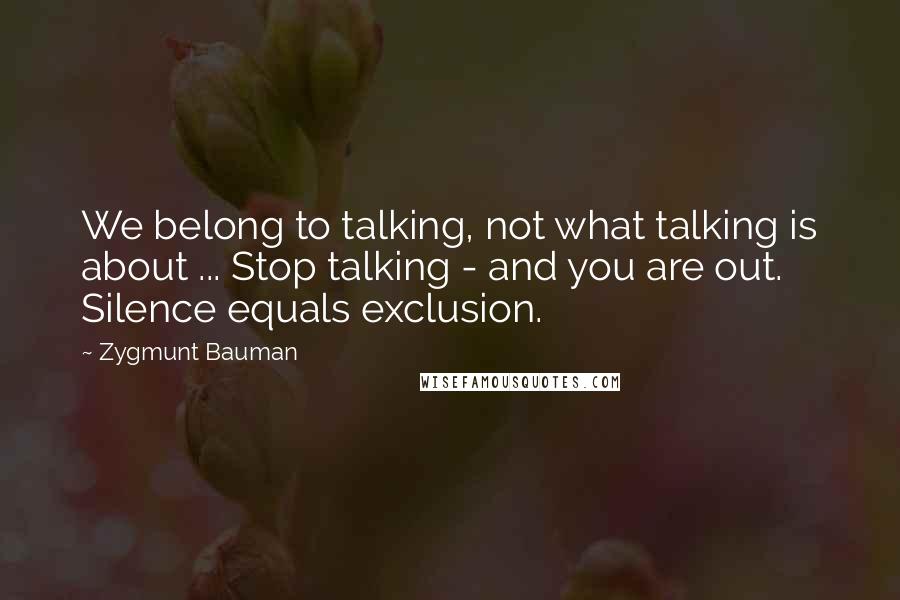 Zygmunt Bauman Quotes: We belong to talking, not what talking is about ... Stop talking - and you are out. Silence equals exclusion.