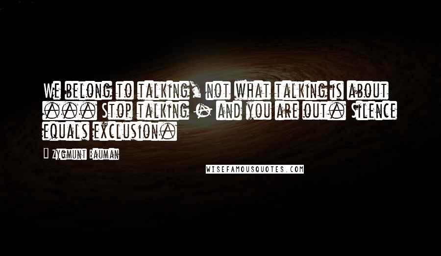 Zygmunt Bauman Quotes: We belong to talking, not what talking is about ... Stop talking - and you are out. Silence equals exclusion.